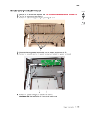 Page 379Repair information4-133
 5026
Go Back Previous
Next
Operator panel ground cable removal
1.Remove the top access cover assembly. See “Top access cover assembly removal” on page 4-54.
2.Turn the top access cover assembly over.
3.Remove the eight screws (A) securing the position guide cover.
4.Disconnect the operator panel ground cable from the operator panel ground pin (B).
5.Remove the screw (C) securing the operator panel ground cable to the operator panel card.
6.Remove the operator panel ground cable...