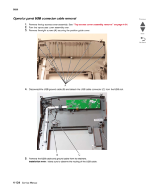 Page 3804-134Service Manual 5026 
Go Back Previous
Next
Operator panel USB connector cable removal
1.Remove the top access cover assembly. See “Top access cover assembly removal” on page 4-54.
2.Turn the top access cover assembly over.
3.Remove the eight screws (A) securing the position guide cover.
4.Disconnect the USB ground cable (B) and detach the USB cable connector (C) from the USB slot.
5.Remove the USB cable and ground cable from its retainers.
Installation note:  Make sure to observe the routing of the...