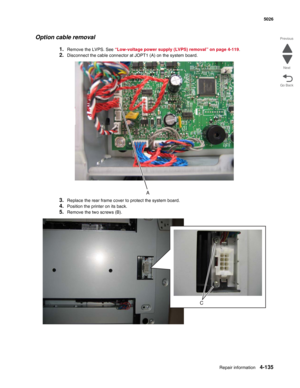 Page 381Repair information4-135
 5026
Go Back Previous
Next
Option cable removal
1.Remove the LVPS. See “Low-voltage power supply (LVPS) removal” on page 4-119.
2.Disconnect the cable connector at JOPT1 (A) on the system board.
3.Replace the rear frame cover to protect the system board.
4.Position the printer on its back.
5.Remove the two screws (B). 