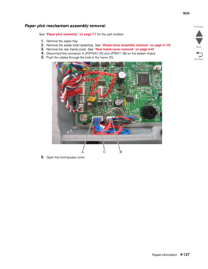 Page 383Repair information4-137
 5026
Go Back Previous
Next
Paper pick mechanism assembly removal
See “Paper pick assembly” on page 7-7 for the part number.
1.Remove the paper tray.
2.Remove the waste toner assembly. See “Waste toner assembly removal” on page 4-176. 
3.Remove the rear frame cover. See “Rear frame cover removal” on page 4-47.
4.Disconnect the connector in JFDPCK1 (A) and JTRAY1 (B) on the system board.
5.Push the cables through the hole in the frame (C).
6.Open the front access cover. 