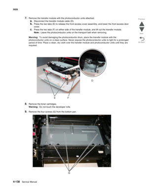 Page 3844-138Service Manual 5026 
Go Back Previous
Next
7.Remove the transfer module with the photoconductor units attached. 
a.Disconnect the transfer module cable (D). 
b.Press the two tabs (E) to release the front access cover assembly, and lower the front access door 
cover.
c.Press the two tabs (F) on either side of the transfer module, and lift out the transfer module.
Note:  Leave the photoconductor units on the transport belt when removing. 
Warning:  To avoid damaging the photoconductor drum, place the...