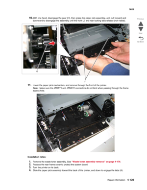 Page 385Repair information4-139
 5026
Go Back Previous
Next
10.With one hand, disengage the gear (H), then grasp the paper pick assembly, and pull forward and 
downward to disengage the assembly until the front (J) and rear locking tabs release (not visible).
11.Lower the paper pick mechanism, and remove through the front of the printer. 
Note:  Make sure the JTRAY1 and JTRAY2 connectors do not bind when passing through the frame 
access hole.
Installation notes:
1.Remove the waste toner assembly. See “Waste...