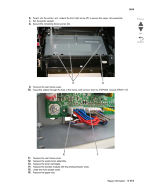 Page 387Repair information4-141
 5026
Go Back Previous
Next
6.Reach into the printer, and replace the front right screw (C) to secure the paper pick assembly.
7.Set the printer upright.
8.Secure the remaining three screws (D).
9.Remove the rear frame cover.
10.Route the cables through the hole in the frame, and connect them to JFDPCK1 (E) and JTRAY1 (F).
11.Replace the rear frame cover.
12.Replace the waste toner assembly. 
13.Replace the toner cartridges.
14.Replace the transfer module with the photoconductor...