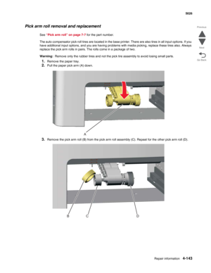 Page 389Repair information4-143
 5026
Go Back Previous
Next
Pick arm roll removal and replacement
See “Pick arm roll” on page 7-7 for the part number.
The auto compensator pick roll tires are located in the base printer. There are also tires in all input options. If you 
have additional input options, and you are having problems with media picking, replace these tires also. Always 
replace the pick arm rolls in pairs. The rolls come in a package of two.
Warning:  Remove only the rubber tires and not the pick...