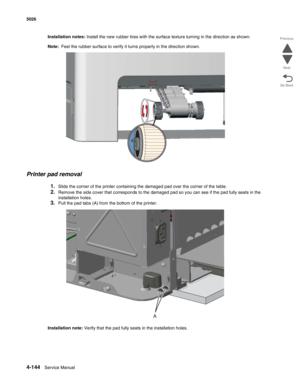 Page 3904-144Service Manual 5026 
Go Back Previous
Next
Installation notes: Install the new rubber tires with the surface texture turning in the direction as shown.
Note:  Feel the rubber surface to verify it turns properly in the direction shown.
Printer pad removal
1.Slide the corner of the printer containing the damaged pad over the corner of the table. 
2.Remove the side cover that corresponds to the damaged pad so you can see if the pad fully seats in the 
installation holes.
3.Pull the pad tabs (A) from...