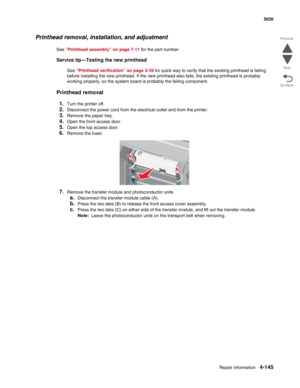 Page 391Repair information4-145
 5026
Go Back Previous
Next
Printhead removal, installation, and adjustment
See “Printhead assembly” on page 7-11 for the part number.
Service tip—Testing the new printhead
See “Printhead verification” on page 3-39 for quick way to verify that the existing printhead is failing 
before installing the new printhead. If the new printhead also fails, the existing printhead is probably 
working properly, so the system board is probably the failing component.
Printhead removal
1.
Turn...