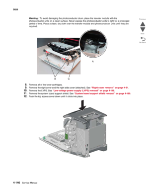 Page 3924-146Service Manual 5026 
Go Back Previous
Next
Warning:  To avoid damaging the photoconductor drum, place the transfer module with the 
photoconductor units on a clean surface. Never expose the photoconductor units to light for a prolonged 
period of time. Place a clean, dry cloth over the transfer module and photoconductor units until they are 
required.
8.Remove all of the toner cartridges.
9.Remove the right cover and the right side cover (attached). See “Right cover removal” on page 4-51. 
10.Remove...