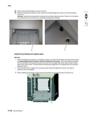 Page 3944-148Service Manual 5026 
Go Back Previous
Next
14.Remove the printhead alignment screw cover (E).
15.While still holding the printhead in place, loosen the printhead alignment screw (F) until the printhead 
comes out.
Warning:  Secure the printhead when loosening the printhead alignment screw. Failure to do this allows 
the printhead to fall out of the printer, potentially damaging the printhead. 
Install the printhead and replace parts
Warning:  
•When reinstalling the printhead, it is important to...