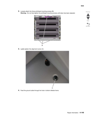 Page 395Repair information4-149
 5026
Go Back Previous
Next
2.Loosely attach the three printhead mounting screws (B).
Warning:  Do not fully tighten the printhead mounting screws until skew has been adjusted. 
3.Lightly tighten the alignment screw (C). 
4.Feed the ground cable through the hole in bottom leftside frame. 