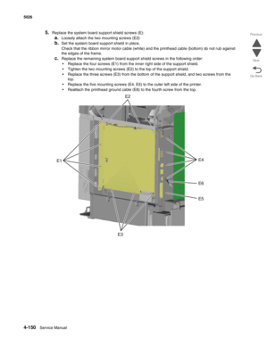 Page 3964-150Service Manual 5026 
Go Back Previous
Next
5.Replace the system board support shield screws (E): 
a.Loosely attach the two mounting screws (E2)
b.Set the system board support shield in place.
Check that the ribbon mirror motor cable (white) and the printhead cable (bottom) do not rub against 
the edges of the frame.
c.Replace the remaining system board support shield screws in the following order:
•Replace the four screws (E1) from the inner right side of the support shield.
•Tighten the two...