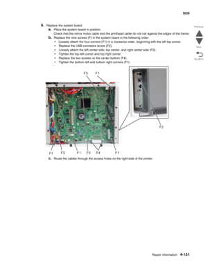 Page 397Repair information4-151
 5026
Go Back Previous
Next
6.Replace the system board. 
a.Place the system board in position.
Check that the mirror motor cable and the printhead cable do not rub against the edges of the frame.
b.Replace the nine screws (F) in the system board in the following order:
•Loosely attach the four corners (F1) in a clockwise order, beginning with the left top corner.
•Replace the USB connector screw (F2).
•Loosely attach the left center side, top center, and right center side (F3)....