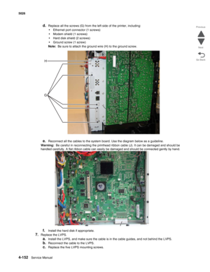 Page 3984-152Service Manual 5026 
Go Back Previous
Next
d.Replace all the screws (G) from the left side of the printer, including:
•Ethernet port connector (1 screws)
•Modem shield (1 screws)
•Hard disk shield (2 screws)
•Ground screw (1 screw)
Note:  Be sure to attach the ground wire (H) to the ground screw.
e.Reconnect all the cables to the system board. Use the diagram below as a guideline.
Warning:  Be careful in reconnecting the printhead ribbon cable (J). It can be damaged and should be 
handled carefully....