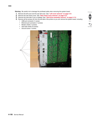 Page 4024-156Service Manual 5026 
Go Back Previous
Next
Warning:  Be careful not to damage the printhead cable when removing the system board.
1.Remove the left cover and the rear left cover. See “Left cover removal” on page 4-31. 
2.Remove the rear frame cover. See “Rear frame cover removal” on page 4-47.
3.Remove the hard disk if one is installed. See “Hard drive assembly removal” on page 4-114.
4.Remove all the screws (A) from the left side of the printer so you can remove the system board, including:
•USB...