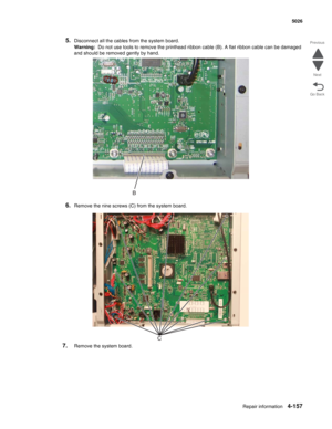 Page 403Repair information4-157
 5026
Go Back Previous
Next
5.Disconnect all the cables from the system board.
Warning:  Do not use tools to remove the printhead ribbon cable (B). A flat ribbon cable can be damaged 
and should be removed gently by hand. 
6.Remove the nine screws (C) from the system board.
7.Remove the system board. 