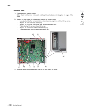 Page 4044-158Service Manual 5026 
Go Back Previous
Next
Installation notes:
1.Place the system board in position.
Note:  Check that the mirror motor cable and the printhead cable do not rub against the edges of the 
frame.
2.Replace the nine screws (A) in the system board in the following order:
•Loosely attach the four corners (A1) in a clockwise order, beginning with the left top corner.
•Replace the USB connector screw (A2).
•Replace the top center, right center side, and left center side (A3).
•Tighten the...