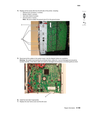 Page 405Repair information4-159
 5026
Go Back Previous
Next
4.Replace all the screws (B) from the left side of the printer, including:
•Ethernet port connector (1 screws)
•Modem shield (1 screws)
•Hard disk shield (2 screws)
•Ground screw (1 screw)
Note:  Be sure to attach the ground wire (C) to the ground screw.
5.Reconnect all the cables to the system board. Use the diagram below as a guideline.
Warning:  Be careful reconnecting the printhead ribbon cable (D). It can be damaged and should be 
handled...