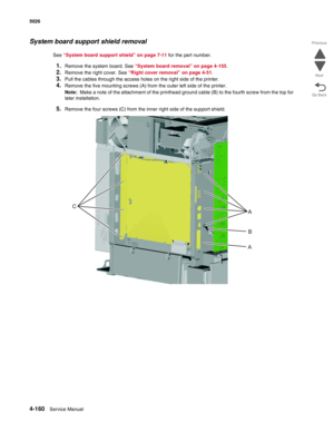 Page 4064-160Service Manual 5026 
Go Back Previous
Next
System board support shield removal
See “System board support shield” on page 7-11 for the part number.
1.Remove the system board. See “System board removal” on page 4-155.
2.Remove the right cover. See “Right cover removal” on page 4-51.
3.Pull the cables through the access holes on the right side of the printer.
4.Remove the five mounting screws (A) from the outer left side of the printer. 
Note:  Make a note of the attachment of the printhead ground...