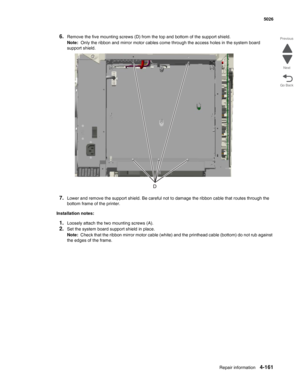 Page 407Repair information4-161
 5026
Go Back Previous
Next
6.Remove the five mounting screws (D) from the top and bottom of the support shield.
Note:  Only the ribbon and mirror motor cables come through the access holes in the system board 
support shield.
7.Lower and remove the support shield. Be careful not to damage the ribbon cable that routes through the 
bottom frame of the printer.
Installation notes:
1.Loosely attach the two mounting screws (A).
2.Set the system board support shield in place.
Note:...