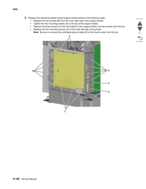 Page 4084-162Service Manual 5026 
Go Back Previous
Next
3.Replace the remaining system board support shield screws in the following order:
•Replace the four screws (B) from the inner right side of the support shield.
•Tighten the two mounting screws (A) to the top of the support shield.
•Replace the three screws (C) from the bottom of the support shield, and two screws from the top.
•Replace the five mounting screws (D) to the outer left side of the printer. 
Note:  Be sure to connect the printhead ground cable...