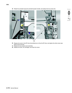 Page 4164-170Service Manual 5026 
Go Back Previous
Next
5.Rotate the camshaft using the camshaft actuator handle, and replace the two screws (G).
6.Replace the screw in the EP drive that allowed you to flex the EP drive, and tighten the other screw (see 
step 6 of the removal).
7.Replace the top access cover assembly.
8.Replace the fuser, the cartridges, and close the covers. 