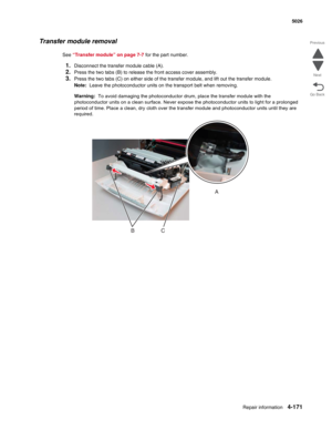 Page 417Repair information4-171
 5026
Go Back Previous
Next
Transfer module removal
See “Transfer module” on page 7-7 for the part number.
1.Disconnect the transfer module cable (A). 
2.Press the two tabs (B) to release the front access cover assembly.
3.Press the two tabs (C) on either side of the transfer module, and lift out the transfer module.
Note:  Leave the photoconductor units on the transport belt when removing. 
Warning:  To avoid damaging the photoconductor drum, place the transfer module with the...