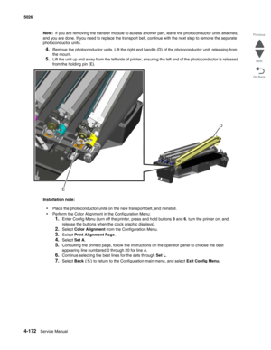 Page 4184-172Service Manual 5026 
Go Back Previous
Next
Note:  If you are removing the transfer module to access another part, leave the photoconductor units attached, 
and you are done. If you need to replace the transport belt, continue with the next step to remove the separate 
photoconductor units.
4.Remove the photoconductor units. Lift the right end handle (D) of the photoconductor unit, releasing from 
the mount.
5.Lift the unit up and away from the left side of printer, ensuring the left end of the...