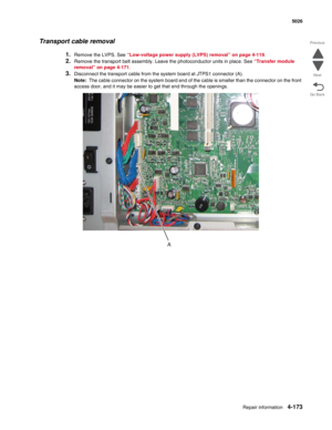 Page 419Repair information4-173
 5026
Go Back Previous
Next
Transport cable removal
1.Remove the LVPS. See “Low-voltage power supply (LVPS) removal” on page 4-119.
2.Remove the transport belt assembly. Leave the photoconductor units in place. See “Transfer module 
removal” on page 4-171. 
3.Disconnect the transport cable from the system board at JTPS1 connector (A).
Note:  The cable connector on the system board end of the cable is smaller than the connector on the front 
access door, and it may be easier to get...