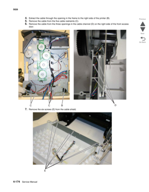 Page 4204-174Service Manual 5026 
Go Back Previous
Next
4.Extract the cable through the opening in the frame to the right side of the printer (B).
5.Remove the cable from the five cable restraints (C).
6.Remove the cable from the three openings in the cable channel (D) on the right side of the front access 
door.
7.Remove the six screws (E) from the cable shield. 