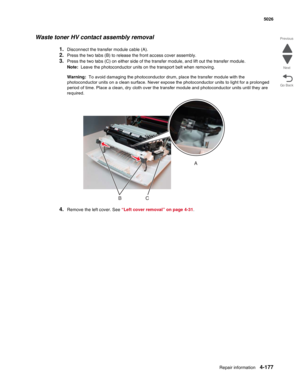 Page 423Repair information4-177
 5026
Go Back Previous
Next
Waste toner HV contact assembly removal
1.Disconnect the transfer module cable (A). 
2.Press the two tabs (B) to release the front access cover assembly.
3.Press the two tabs (C) on either side of the transfer module, and lift out the transfer module.
Note:  Leave the photoconductor units on the transport belt when removing. 
Warning:  To avoid damaging the photoconductor drum, place the transfer module with the 
photoconductor units on a clean surface....
