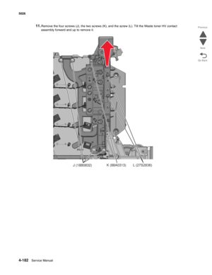 Page 4284-182Service Manual 5026 
Go Back Previous
Next
11.Remove the four screws (J), the two screws (K), and the screw (L). Tilt the Waste toner HV contact 
assembly forward and up to remove it.
J (18B0832)K (88A0313)L (27S2838) 