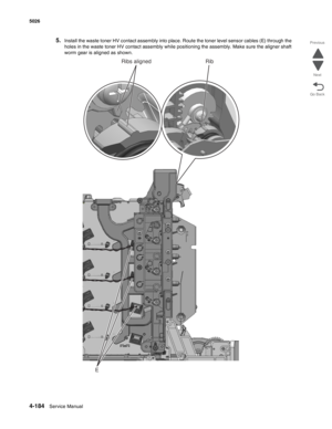 Page 4304-184Service Manual 5026 
Go Back Previous
Next
5.Install the waste toner HV contact assembly into place. Route the toner level sensor cables (E) through the 
holes in the waste toner HV contact assembly while positioning the assembly. Make sure the aligner shaft 
worm gear is aligned as shown.
E
Ribs aligned Rib 