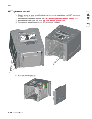 Page 4424-196Service Manual 5026 
Go Back Previous
Next
HCIT right cover removal
1.Carefully remove the printer or multifunction printer from the high-capacity input tray (HCIT) and remove 
the HCIT from the caster base.
2.Remove the HCIT media tray assembly. See “HCIT media tray assembly removal” on page 4-193.
3.Remove the HCIT rear cover. See “HCIT rear cover removal” on page 4-195.
4.Remove the six screws (A) securing the HCIT right cover to the drawer.
5.Remove the HCIT right cover.
A
A 