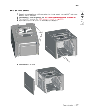 Page 443Repair information4-197
 5026
Go Back Previous
Next
HCIT left cover removal
1.Carefully remove the printer or multifunction printer from the high-capacity input tray (HCIT), and remove 
the HCIT from the caster base.
2.Remove the HCIT media tray assembly. See “HCIT media tray assembly removal” on page 4-193.
3.Remove the HCIT rear cover. See “HCIT rear cover removal” on page 4-195.
4.Remove the six screws (A) securing the HCIT left cover to the drawer.
5.Remove the HCIT left cover.
A
A 