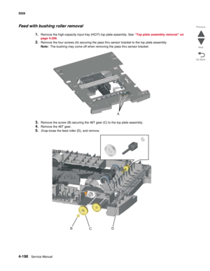 Page 4444-198Service Manual 5026 
Go Back Previous
Next
Feed with bushing roller removal
1.Remove the high-capacity input tray (HCIT) top plate assembly. See “Top plate assembly removal” on 
page 4-206.
2.Remove the four screws (A) securing the pass thru sensor bracket to the top plate assembly.
Note:  The bushing may come off when removing the pass thru sensor bracket.
3.Remove the screw (B) securing the 46T gear (C) to the top plate assembly.
4.Remove the 46T gear.
5.Snap loose the feed roller (D), and...