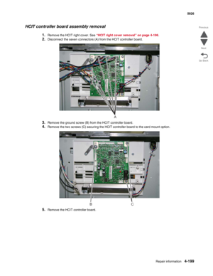 Page 445Repair information4-199
 5026
Go Back Previous
Next
HCIT controller board assembly removal
1.Remove the HCIT right cover. See “HCIT right cover removal” on page 4-196.
2.Disconnect the seven connectors (A) from the HCIT controller board.
3.Remove the ground screw (B) from the HCIT controller board.
4.Remove the two screws (C) securing the HCIT controller board to the card mount option.
5.Remove the HCIT controller board.
A
BC 