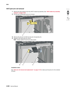 Page 4484-202Service Manual 5026 
Go Back Previous
Next
HCIT pick arm roll removal
1.Remove the high-capacity input tray (HCIT) media tray assembly. See “HCIT media tray assembly 
removal” on page 4-193.
2.Pull the auto compensator pick arm (A) down.
3.Remove the pick arm roll (B) from the pick roll assembly (C).
4.Repeat for the other pick arm roll (D).
Note:  Always replace the pick arm rolls as pairs.
Installation notes:
See “Pick arm roll removal and replacement” on page 4-143 to make sure the pick arm roll...