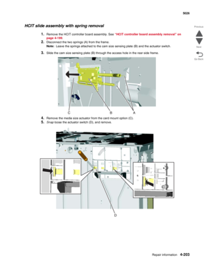 Page 449Repair information4-203
 5026
Go Back Previous
Next
HCIT slide assembly with spring removal
1.Remove the HCIT controller board assembly. See “HCIT controller board assembly removal” on 
page 4-199.
2.Disconnect the two springs (A) from the frame.
Note:  Leave the springs attached to the cam size sensing plate (B) and the actuator switch.
3.Slide the cam size sensing plate (B) through the access hole in the rear side frame.
4.Remove the media size actuator from the card mount option (C).
5.Snap loose the...