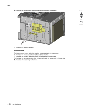 Page 4504-204Service Manual 5026 
Go Back Previous
Next
6.Remove the four screws (E) securing the card mount option to the frame.
7.Remove the card mount option.
Installation note:
1.Place the card mount option into position, and secure it with the four screws.
2.Reinstall the media size actuator to the card mount option.
3.Reinstall the actuator switch with spring through the inside of the drawer. 
4.Reinstall the cam size sensing plate with spring through the access hole in the rear side.
5.Reattach the two...