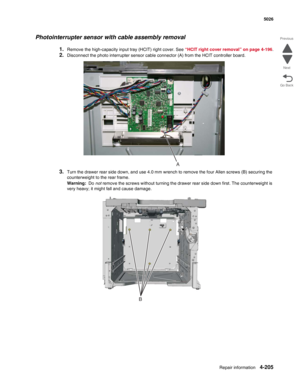 Page 451Repair information4-205
 5026
Go Back Previous
Next
Photointerrupter sensor with cable assembly removal
1.Remove the high-capacity input tray (HCIT) right cover. See “HCIT right cover removal” on page 4-196.
2.Disconnect the photo interrupter sensor cable connector (A) from the HCIT controller board.
3.Turn the drawer rear side down, and use 4.0 mm wrench to remove the four Allen screws (B) securing the 
counterweight to the rear frame.
Warning:  Do not remove the screws without turning the drawer rear...