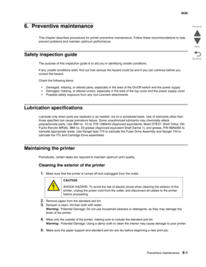 Page 459Preventive maintenance6-1
 5026
Go Back Previous
Next
6.  Preventive maintenance
This chapter describes procedures for printer preventive maintenance. Follow these recommendations to help 
prevent problems and maintain optimum performance.
Safety inspection guide
The purpose of this inspection guide is to aid you in identifying unsafe conditions.
If any unsafe conditions exist, find out how serious the hazard could be and if you can continue before you 
correct the hazard.
Check the following items:...