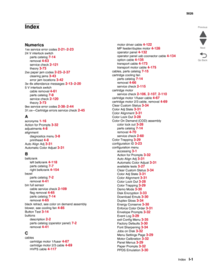 Page 481IndexI-1
 5026
Go Back Previous
Next
Index
Numerics
1xx service error codes 2-21–2-23
24 V interlock switch
parts catalog 
7-14
removal 4-63
service check 2-121
theory 3-73
2xx paper jam codes 2-23–2-37
clearing jams 3-43
error jam locations 3-42
3x–8x attendance messages 2-13–2-20
5 V interlock switch
cable removal 
4-61
parts catalog 7-8
service check 2-120
theory 3-73
9xx service error codes 2-38–2-44
31.xx—Cartridge errors service check 2-45
A
acronyms 1-16
Action for Prompts 3-32
adjustments 4-8...