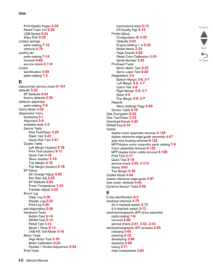 Page 482I-2Service Manual 5026 
Go Back Previous
Next
Print Quality Pages 3-28
Reset Fuser Cnt 3-28
USB Speed 3-34
Wipe Disk 3-33
contact springs
parts catalog 
7-12
removal 4-75
cooling fan
parts catalog 
7-14
removal 4-85
service check 2-114
covers
identification 
4-29
parts catalog 7-2
D
dead printer service check 2-124
defaults 3-22
EP Defaults 3-24
factory defaults 3-30
deflector assembly
parts catalog 
7-6
Demo Mode 3-30
diagnostics menu
accessing 
3-1
Alignment 3-8
available tests 3-2
Device Tests
Disk...