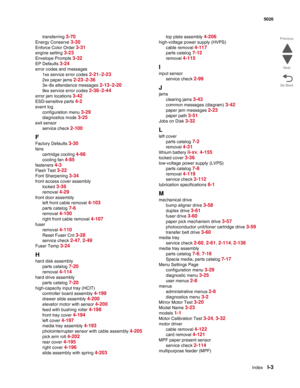 Page 483IndexI-3
 5026
Go Back Previous
Next
transferring 3-70
Energy Conserve 3-30
Enforce Color Order 3-31
engine setting 3-23
Envelope Prompts 3-32
EP Defaults 3-24
error codes and messages
1xx service error codes 
2-21–2-23
2xx paper jams 2-23–2-36
3x–8x attendance messages 2-13–2-20
9xx service error codes 2-38–2-44
error jam locations 3-42
ESD-sensitive parts 4-2
event log
configuration menu 
3-29
diagnostics mode 3-25
exit sensor
service check 
2-100
F
Factory Defaults 3-30
fans
cartridge cooling 
4-66...