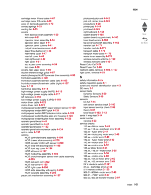 Page 485IndexI-5
 5026
Go Back Previous
Next
cartridge motor 1/fuser cable 4-67
cartridge motor 2/3 cable 4-69
color on demand assembly 4-70
contact springs 4-75
cooling fan 4-85
covers
front access cover assembly 
4-29
left cover 4-31
operator panel assembly 4-34
operator panel bezel 4-41
operator panel buttons 4-41
output bin extension cover 4-45
paper tray dust cover 4-46
rear frame cover 4-47
rear left cover 4-48
rear right cover 4-49
right cover 4-51
top access cover assembly 4-54
top cover 4-58
covers,...