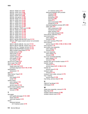 Page 486I-6Service Manual 5026 
Go Back Previous
Next
920.04—POST error 2-97
920.05—POST error 2-98
920.06—Input sensor 2-99
920.07—POST error 2-99
920.08—Exit sensor 2-100
920.09—POST error 2-102
920.10—POST error 2-103
920.11—POST error 2-104
920.12—POST error 2-105
920.13—POST error 2-106
920.14—POST error 2-107
920.15, 920.20—POST error 2-108
920.16—POST error 2-108
920.17—POST error 2-109
920.18—POST error 2-110
920.19—POST error 2-110
920.21—POST error 2-112
920.23—POST error 2-113
920.27, 920.28,...