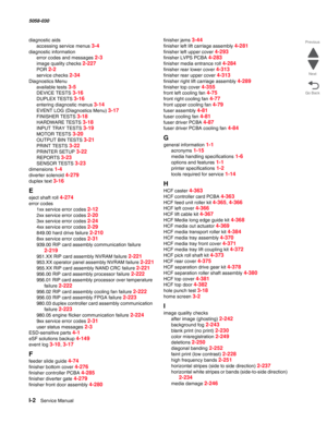 Page 1004I-2  Service Manual  5058-030  
Go Back Previous
Next
diagnostic aids
accessing service menus 
3-4
diagnostic information
error codes and messages 
2-3
image quality checks 2-227
POR 2-2
service checks 2-34
Diagnostics Menu
available tests 
3-5
DEVICE TESTS 3-16
DUPLEX TESTS 3-16
entering diagnostic menus 3-14
EVENT LOG (Diagnostics Menu) 3-17
FINISHER TESTS 3-18
HARDWARE TESTS 3-18
INPUT TRAY TESTS 3-19
MOTOR TESTS 3-20
OUTPUT BIN TESTS 3-21
PRINT TESTS 3-22
PRINTER SETUP 3-22
REPORTS 3-23
SENSOR TESTS...