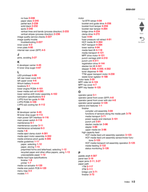 Page 1005  Index  I-3
  5058-030
Go Back Previous
Next
no fuse 2-248
paper skew 2-245
partial lack 2-239
solid black 2-232
spots 2-240
vertical lines and bands (process direction) 2-233
vertical stripes (process direction) 2-236
image quality service checks 2-227
image quality trouble
troubleshooting 
2-227
inner cover 4-3
inner plate 4-95
internal rear cover (SFP) 4-5
J
jams, avoiding 3-27
K
K developer carrier 4-45
K toner drop auger 4-97
L
LED printhead 4-99
left rear lower cover 4-6
left upper cover 4-6...