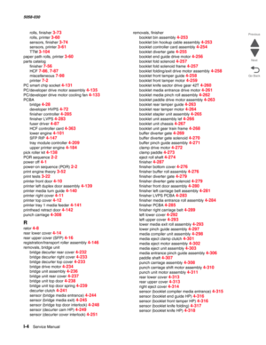 Page 1006I-4  Service Manual  5058-030  
Go Back Previous
Next
rolls, finisher 3-73
rolls, printer 3-60
sensors, finisher 3-74
sensors, printer 3-61
TTM 3-104
paper path rolls, printer 3-60
parts catalog
finisher 
7-56
HCF 7-86, 7-87
miscellaneous 7-98
printer 7-2
PC smart chip socket 4-131
PC/developer drive motor assembly 4-135
PC/developer drive motor cooling fan 4-133
PCBA
bridge 
4-28
developer HVPS 4-72
finisher controller 4-285
finisher LVPS 4-283
fuser driver 4-87
HCF controller card 4-363
lower engine...