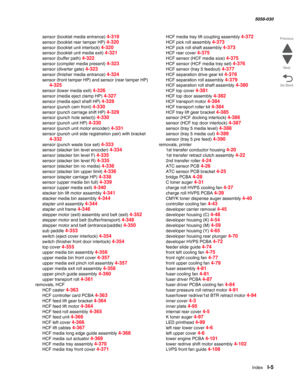 Page 1007  Index  I-5
  5058-030
Go Back Previous
Next
sensor (booklet media entrance) 4-319
sensor (booklet rear tamper HP) 4-320
sensor (booklet unit interlock) 4-320
sensor (booklet unit media exit) 4-321
sensor (buffer path) 4-322
sensor (compiler media present) 4-323
sensor (diverter gate) 4-323
sensor (finisher media entrance) 4-324
sensor (front tamper HP) and sensor (rear tamper HP) 
4-325
sensor (lower media exit) 4-326
sensor (media eject clamp HP) 4-327
sensor (media eject shaft HP) 4-328
sensor (punch...