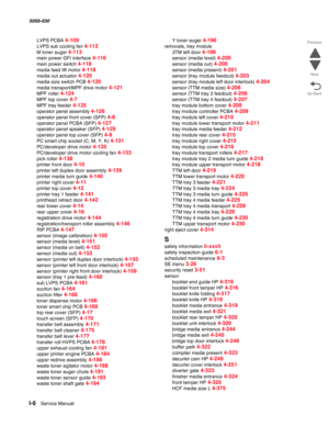 Page 1008I-6  Service Manual  5058-030  
Go Back Previous
Next
LVPS PCBA 4-109
LVPS sub cooling fan 4-112
M toner auger 4-113
main power GFI interface 4-116
main power switch 4-118
media feed lift motor 4-118
media out actuator 4-120
media size switch PCB 4-120
media transport/MPF drive motor 4-121
MPF roller 4-124
MPF top cover 4-7
MPF tray feeder 4-125
operator panel assembly 4-126
operator panel front cover (SFP) 4-8
operator panel PCBA (SFP) 4-127
operator panel speaker (SFP) 4-129
operator panel top cover...